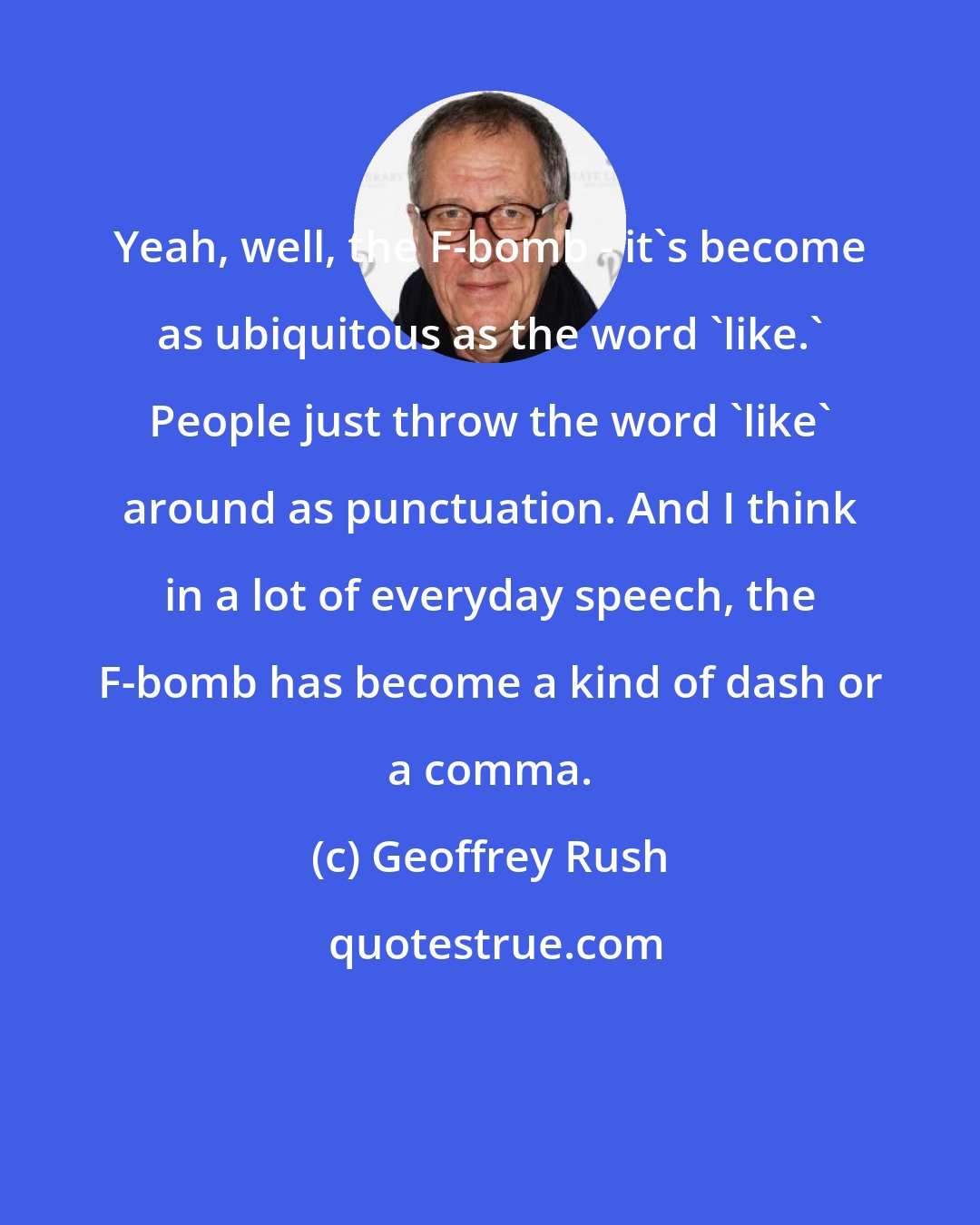 Geoffrey Rush: Yeah, well, the F-bomb - it's become as ubiquitous as the word 'like.' People just throw the word 'like' around as punctuation. And I think in a lot of everyday speech, the F-bomb has become a kind of dash or a comma.