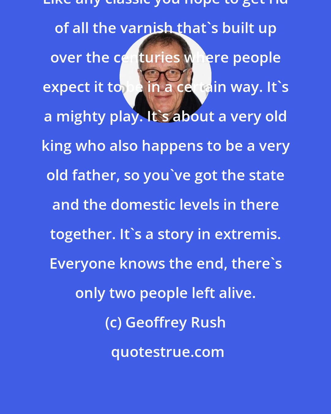 Geoffrey Rush: Like any classic you hope to get rid of all the varnish that's built up over the centuries where people expect it to be in a certain way. It's a mighty play. It's about a very old king who also happens to be a very old father, so you've got the state and the domestic levels in there together. It's a story in extremis. Everyone knows the end, there's only two people left alive.