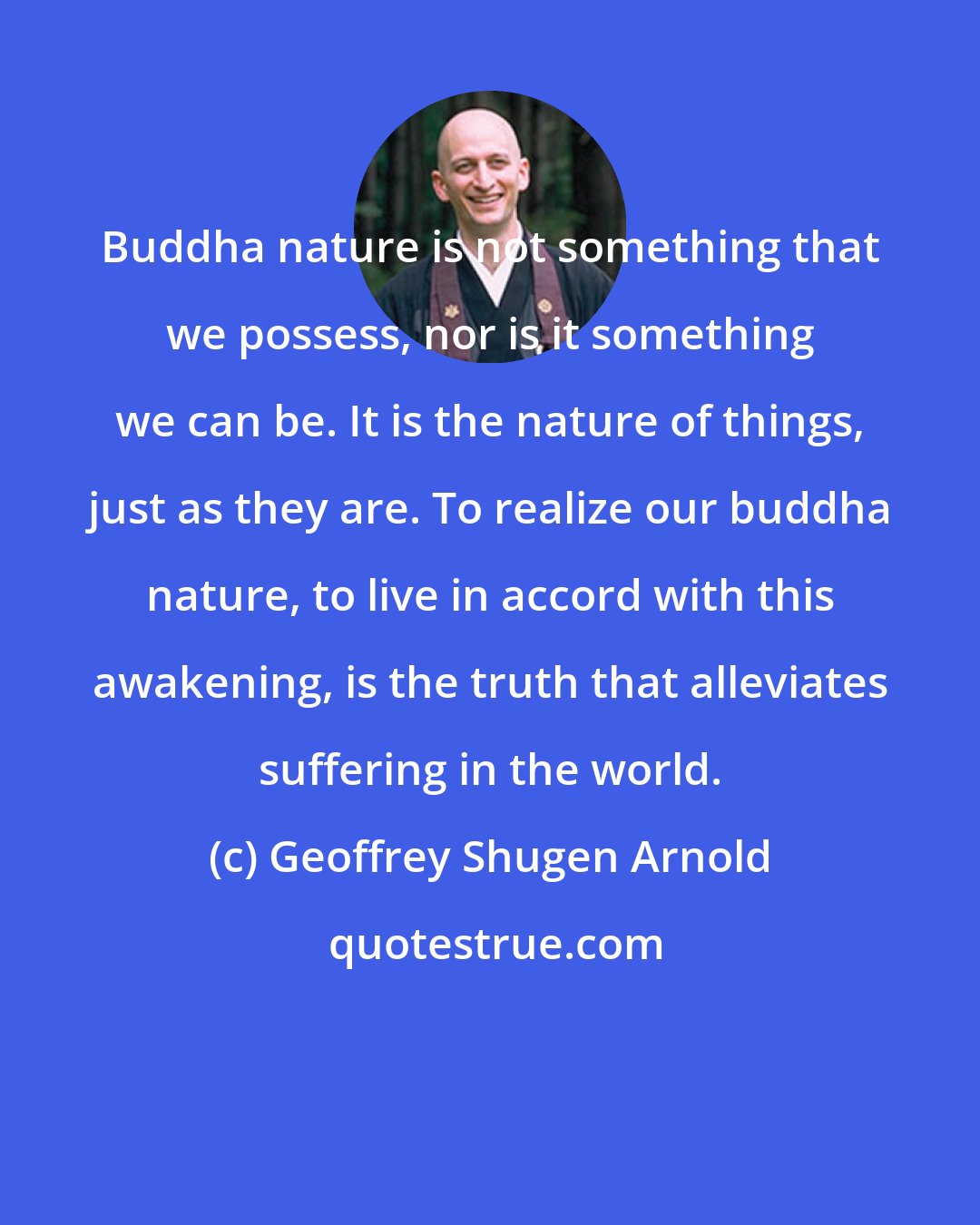 Geoffrey Shugen Arnold: Buddha nature is not something that we possess, nor is it something we can be. It is the nature of things, just as they are. To realize our buddha nature, to live in accord with this awakening, is the truth that alleviates suffering in the world.