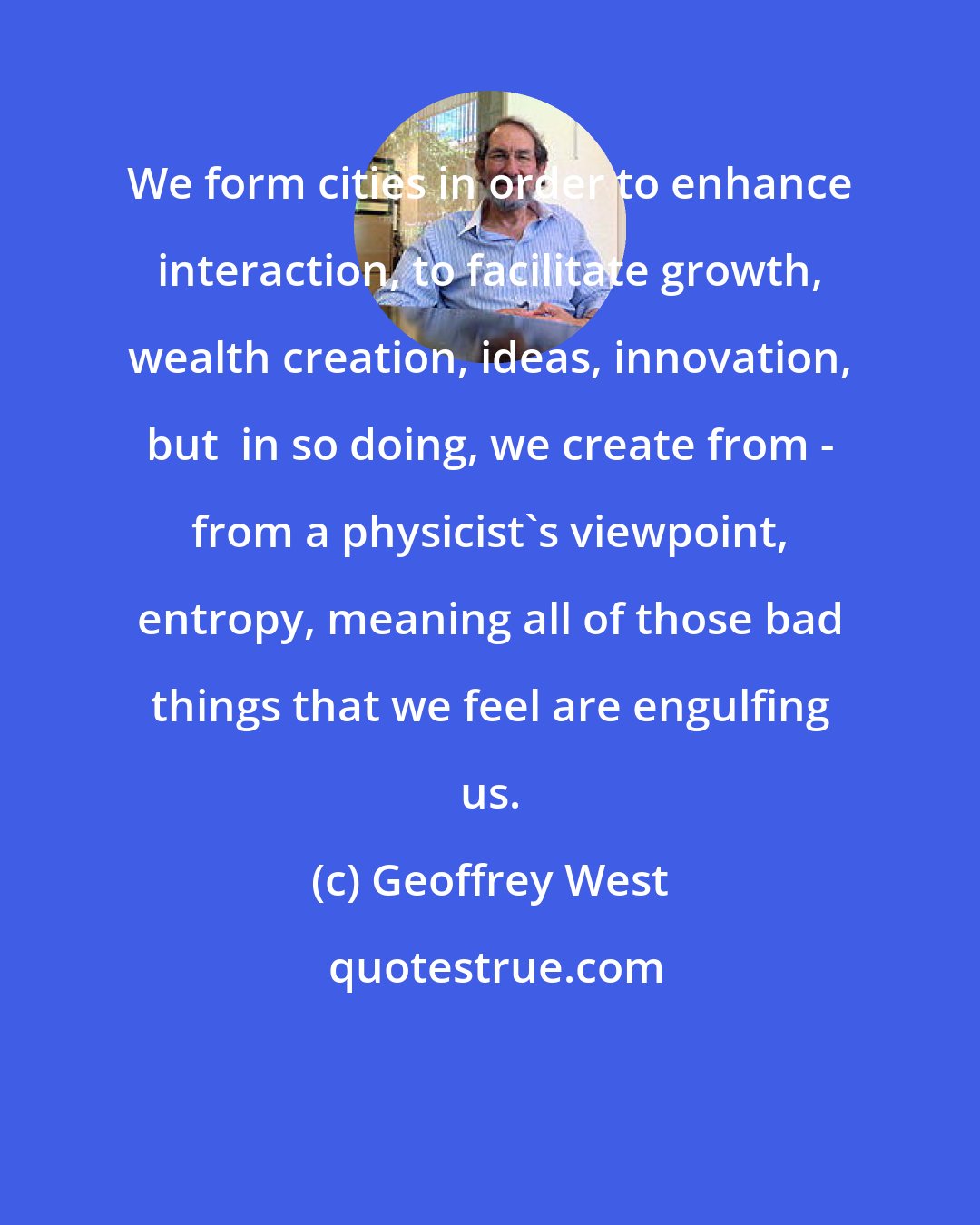 Geoffrey West: We form cities in order to enhance interaction, to facilitate growth, wealth creation, ideas, innovation, but  in so doing, we create from - from a physicist's viewpoint, entropy, meaning all of those bad things that we feel are engulfing us.