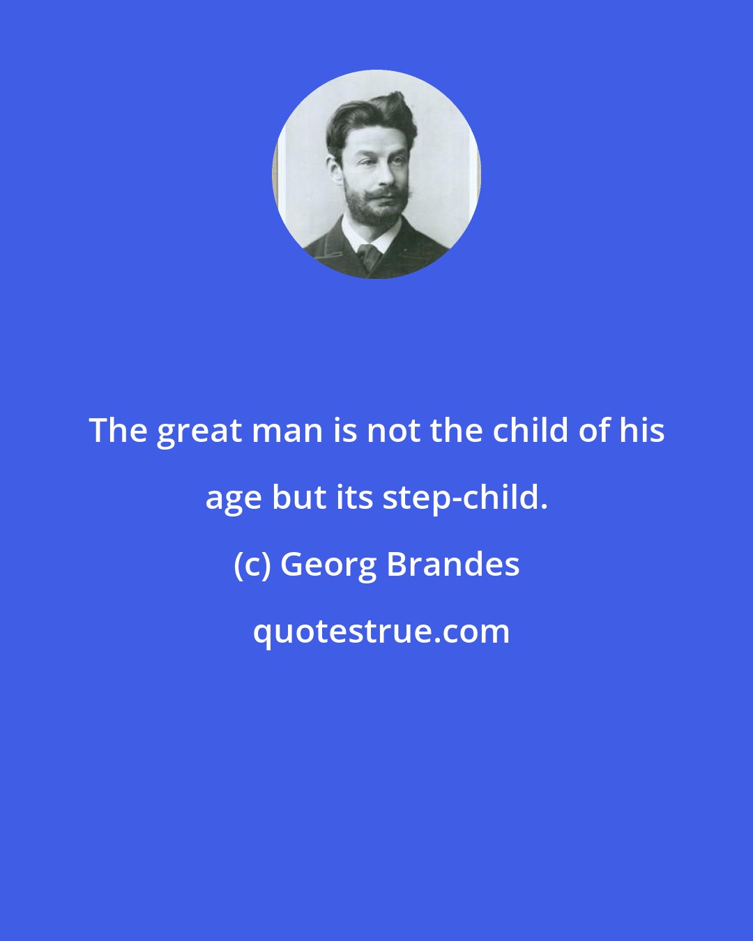 Georg Brandes: The great man is not the child of his age but its step-child.