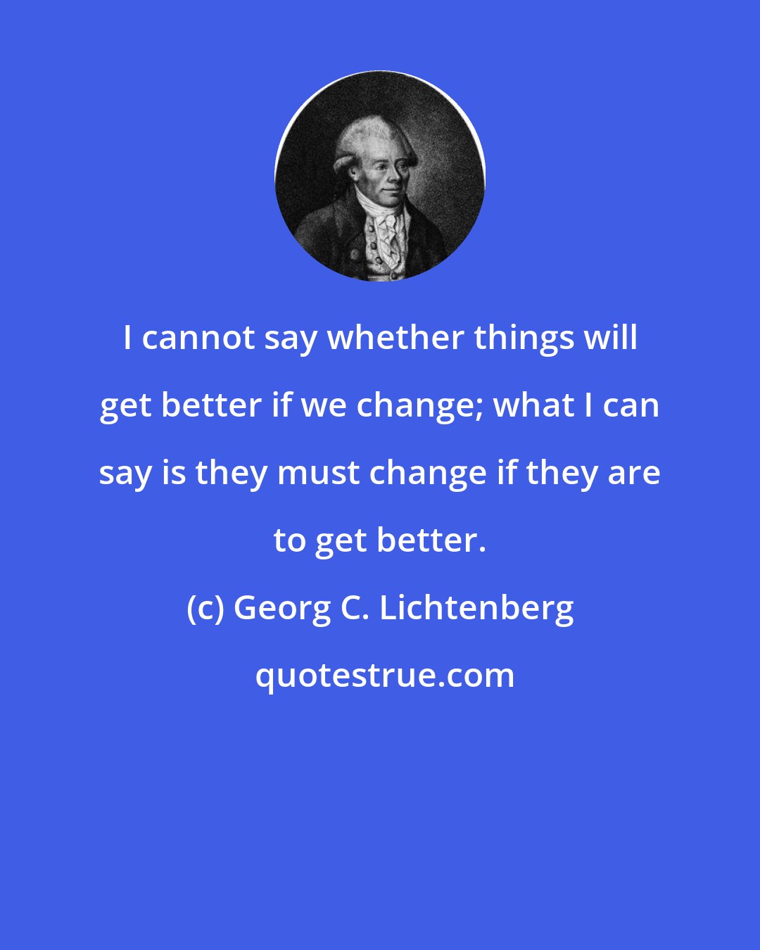 Georg C. Lichtenberg: I cannot say whether things will get better if we change; what I can say is they must change if they are to get better.