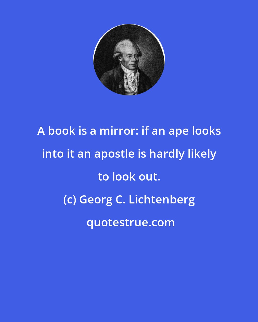 Georg C. Lichtenberg: A book is a mirror: if an ape looks into it an apostle is hardly likely to look out.