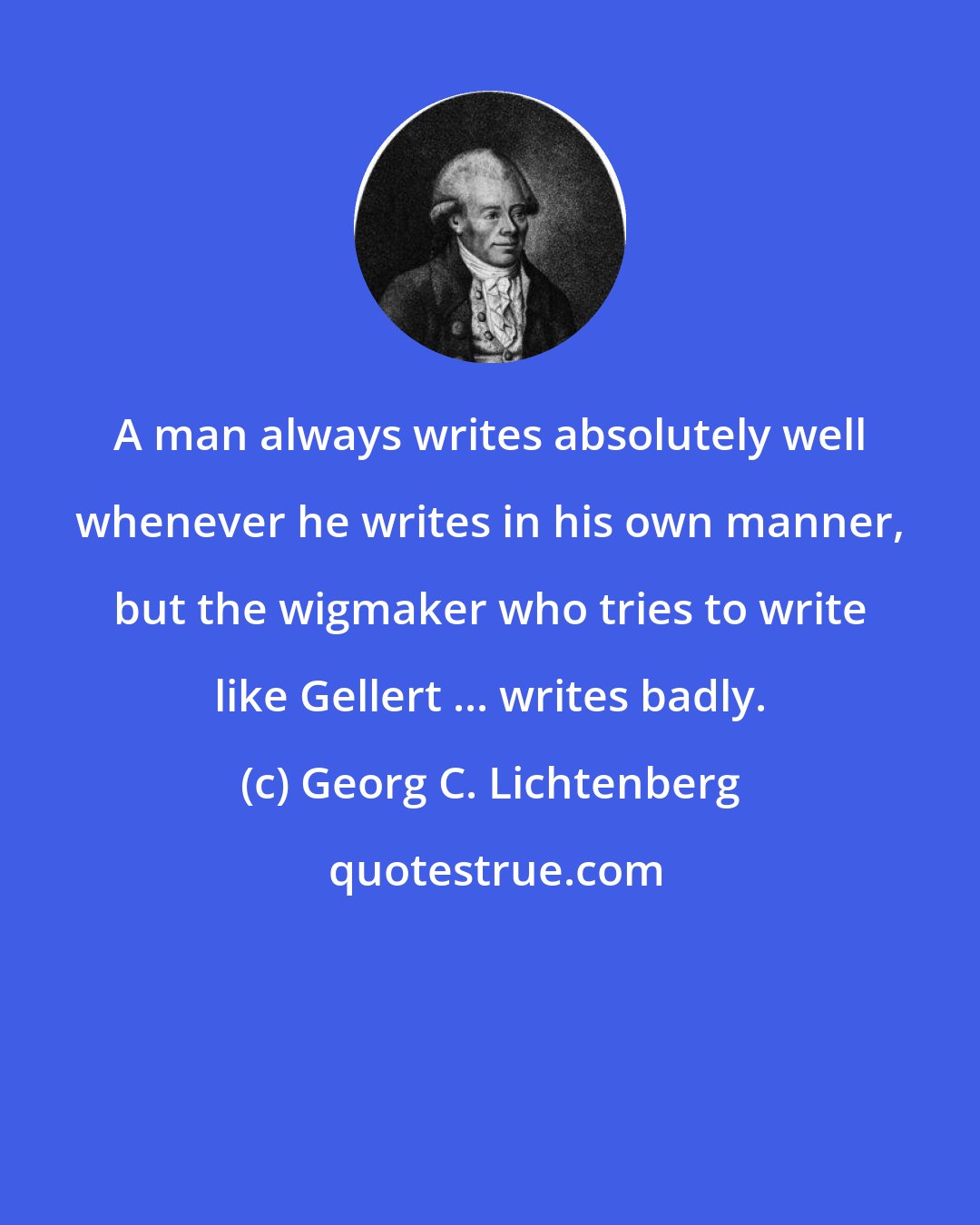 Georg C. Lichtenberg: A man always writes absolutely well whenever he writes in his own manner, but the wigmaker who tries to write like Gellert ... writes badly.