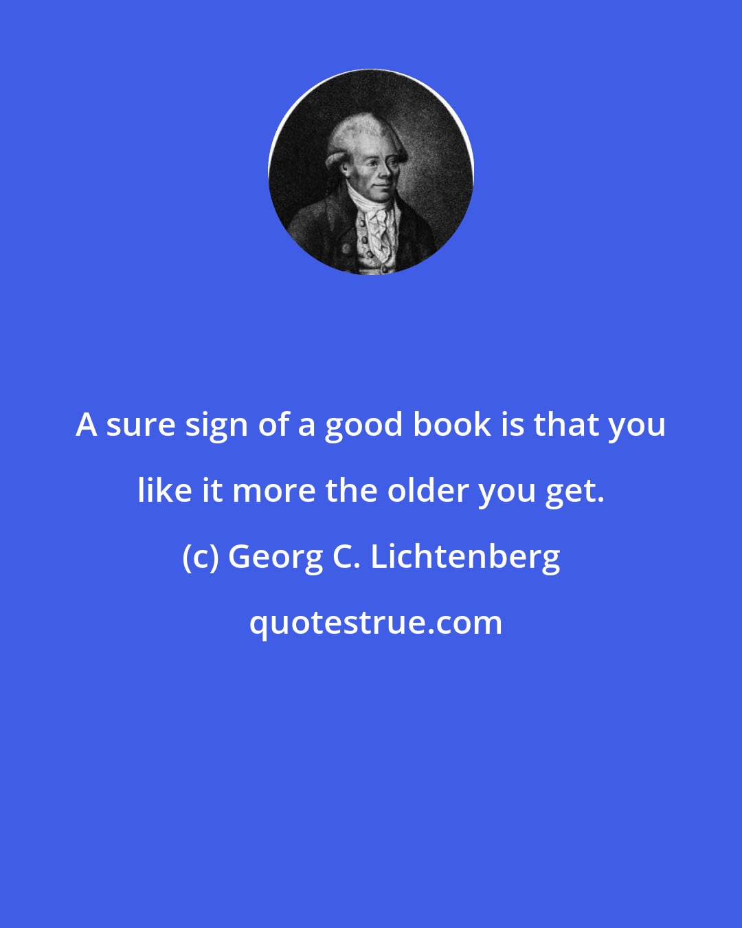 Georg C. Lichtenberg: A sure sign of a good book is that you like it more the older you get.