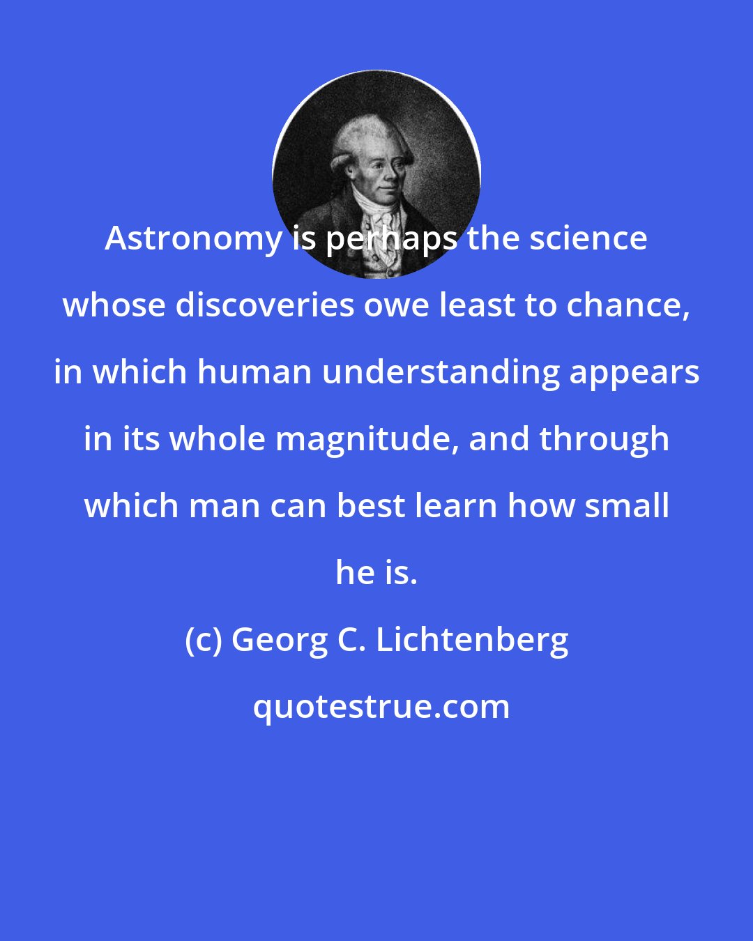 Georg C. Lichtenberg: Astronomy is perhaps the science whose discoveries owe least to chance, in which human understanding appears in its whole magnitude, and through which man can best learn how small he is.