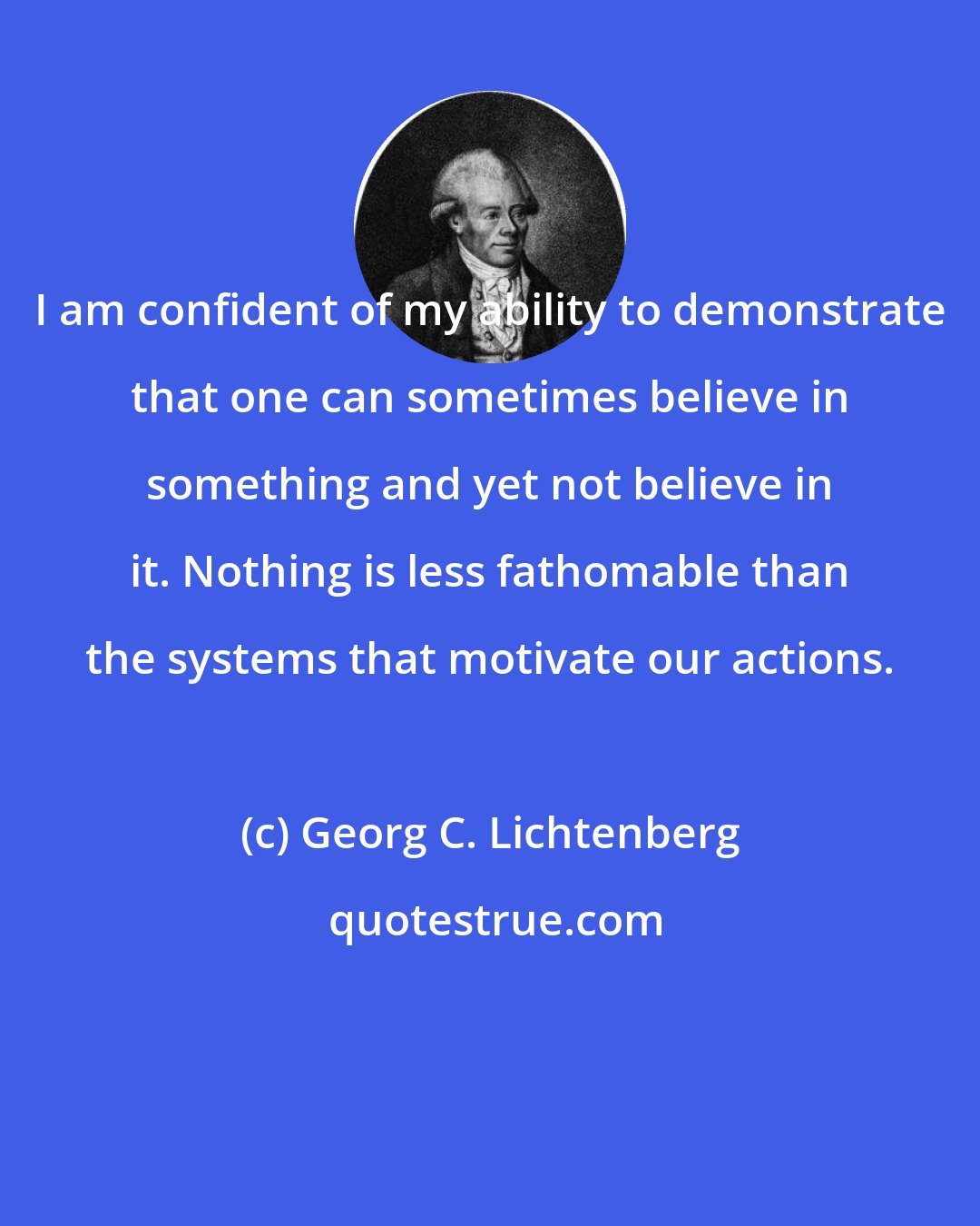 Georg C. Lichtenberg: I am confident of my ability to demonstrate that one can sometimes believe in something and yet not believe in it. Nothing is less fathomable than the systems that motivate our actions.