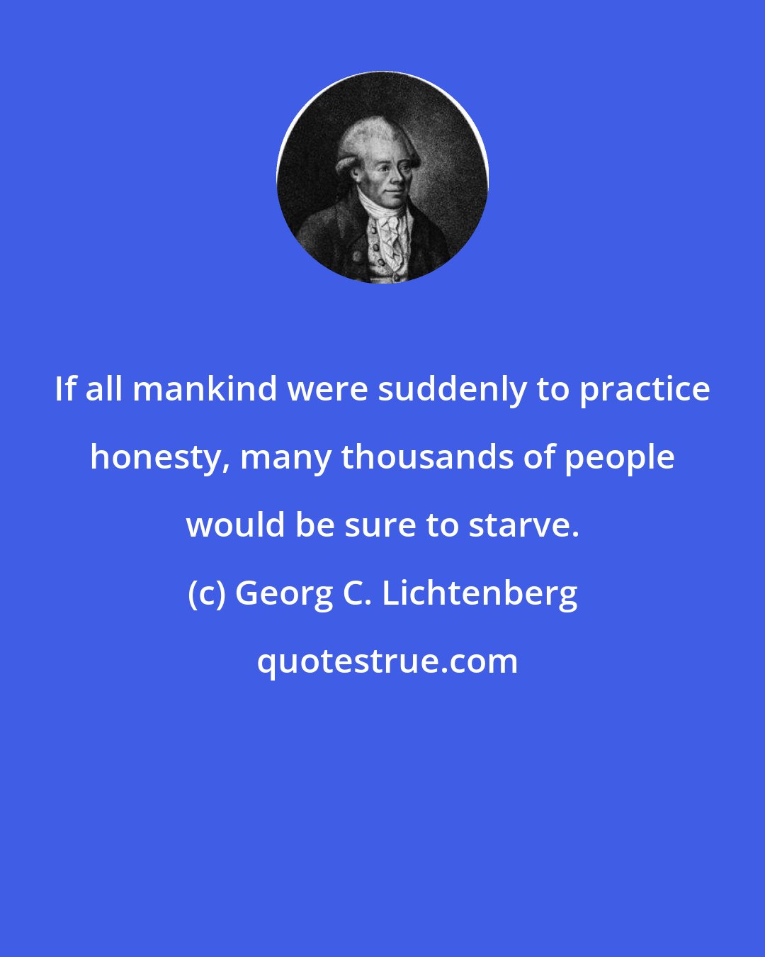Georg C. Lichtenberg: If all mankind were suddenly to practice honesty, many thousands of people would be sure to starve.