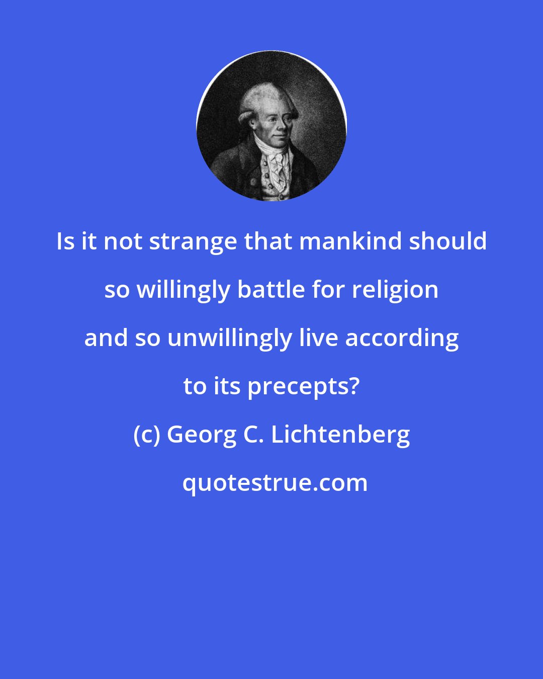 Georg C. Lichtenberg: Is it not strange that mankind should so willingly battle for religion and so unwillingly live according to its precepts?