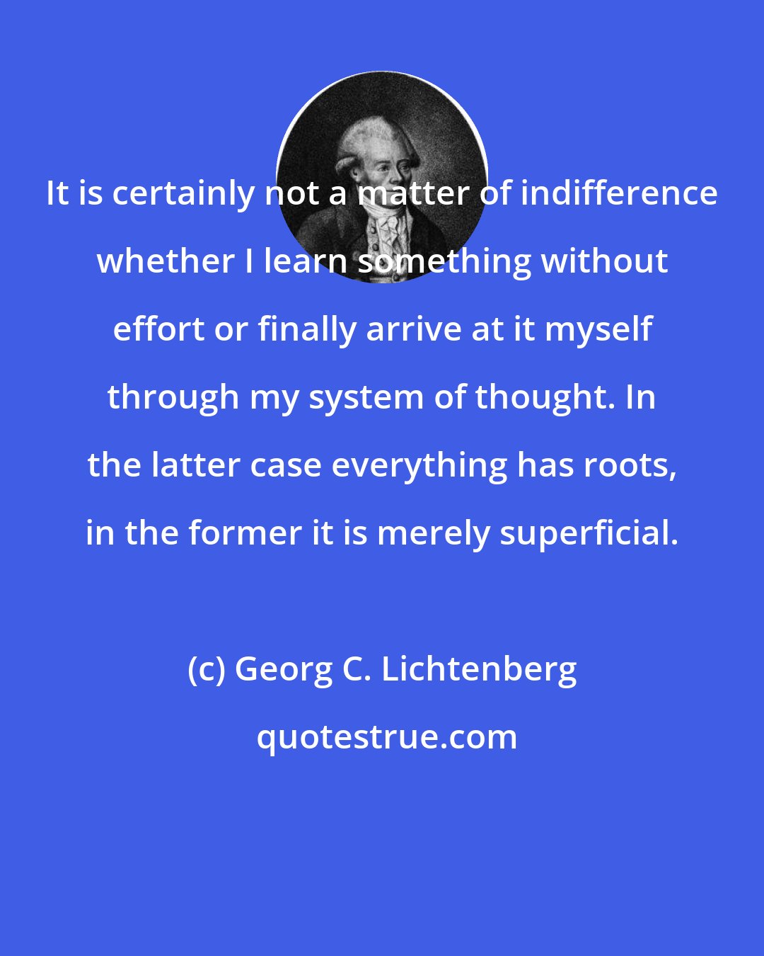 Georg C. Lichtenberg: It is certainly not a matter of indifference whether I learn something without effort or finally arrive at it myself through my system of thought. In the latter case everything has roots, in the former it is merely superficial.