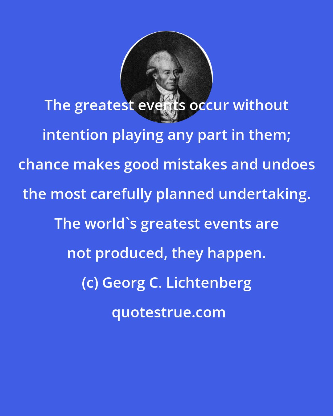 Georg C. Lichtenberg: The greatest events occur without intention playing any part in them; chance makes good mistakes and undoes the most carefully planned undertaking. The world's greatest events are not produced, they happen.