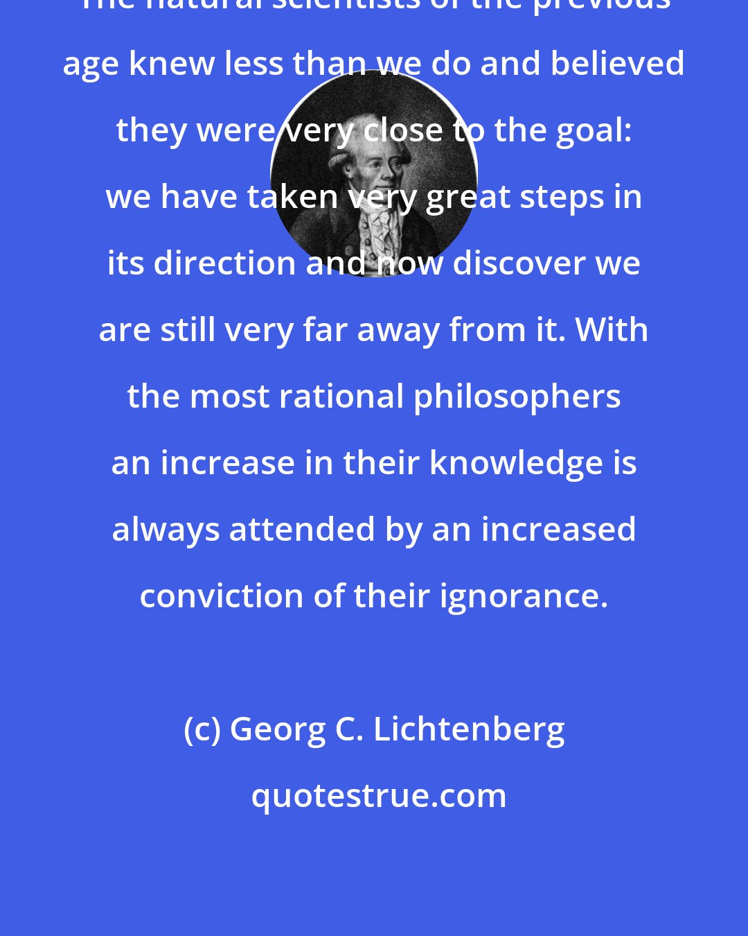 Georg C. Lichtenberg: The natural scientists of the previous age knew less than we do and believed they were very close to the goal: we have taken very great steps in its direction and now discover we are still very far away from it. With the most rational philosophers an increase in their knowledge is always attended by an increased conviction of their ignorance.