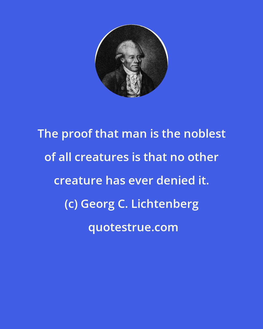 Georg C. Lichtenberg: The proof that man is the noblest of all creatures is that no other creature has ever denied it.