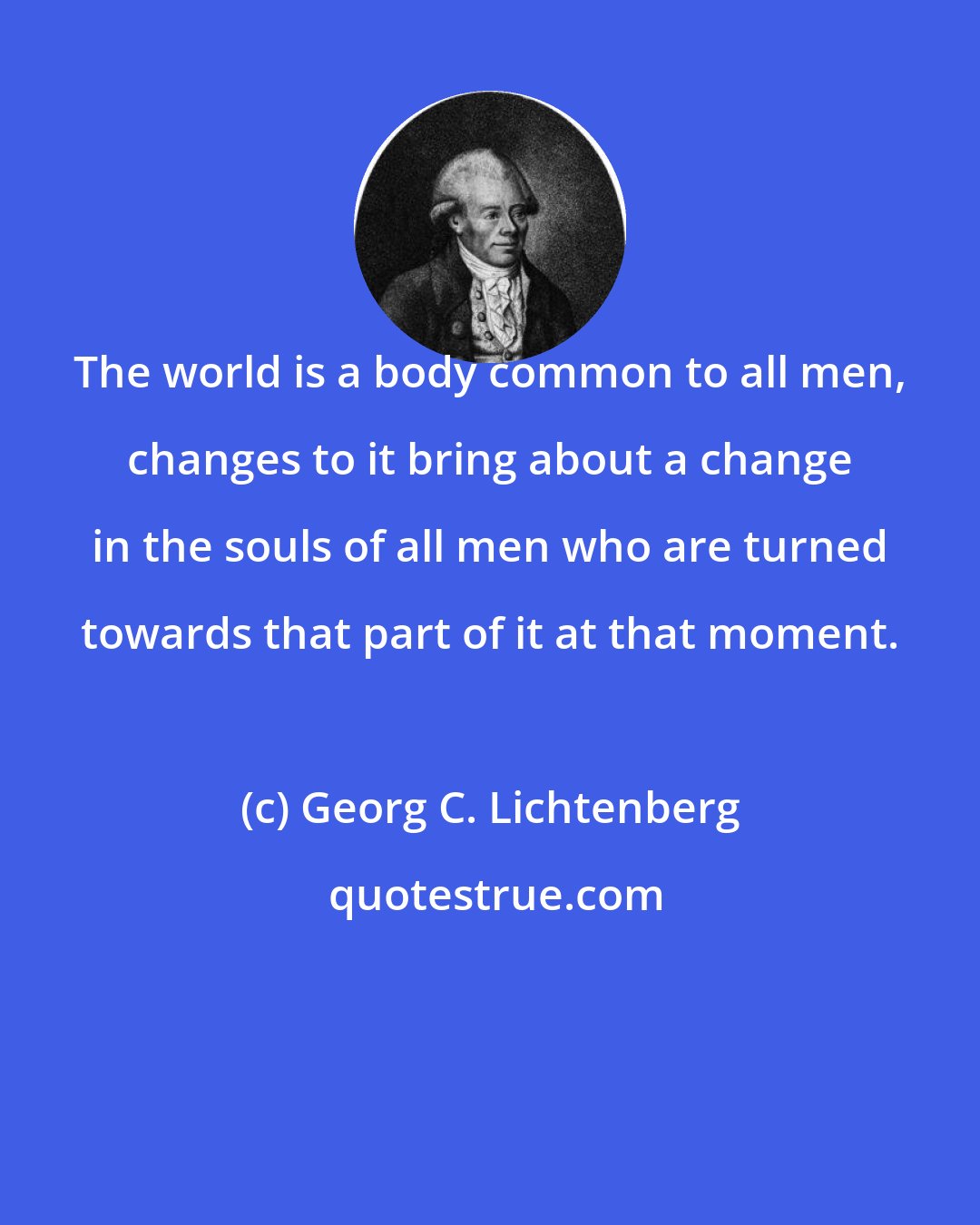 Georg C. Lichtenberg: The world is a body common to all men, changes to it bring about a change in the souls of all men who are turned towards that part of it at that moment.