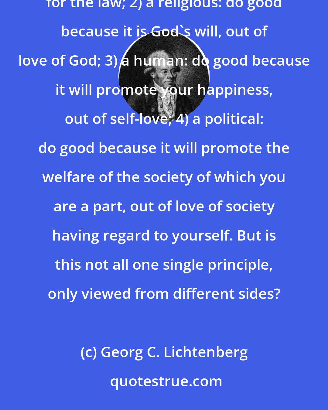 Georg C. Lichtenberg: We now possess four principles of morality: 1) a philosophical: do good for its own sake, out of respect for the law; 2) a religious: do good because it is God's will, out of love of God; 3) a human: do good because it will promote your happiness, out of self-love; 4) a political: do good because it will promote the welfare of the society of which you are a part, out of love of society having regard to yourself. But is this not all one single principle, only viewed from different sides?