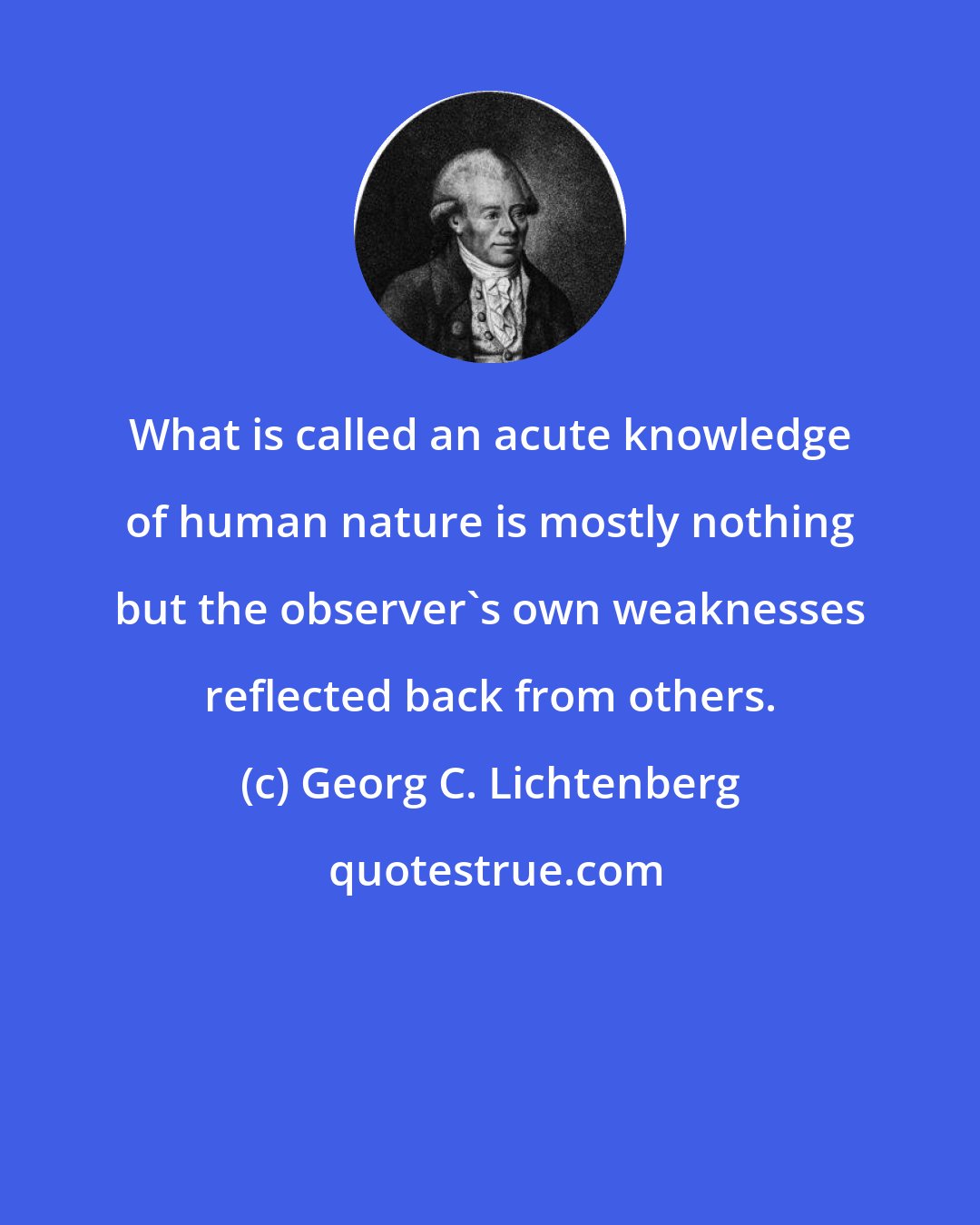 Georg C. Lichtenberg: What is called an acute knowledge of human nature is mostly nothing but the observer's own weaknesses reflected back from others.