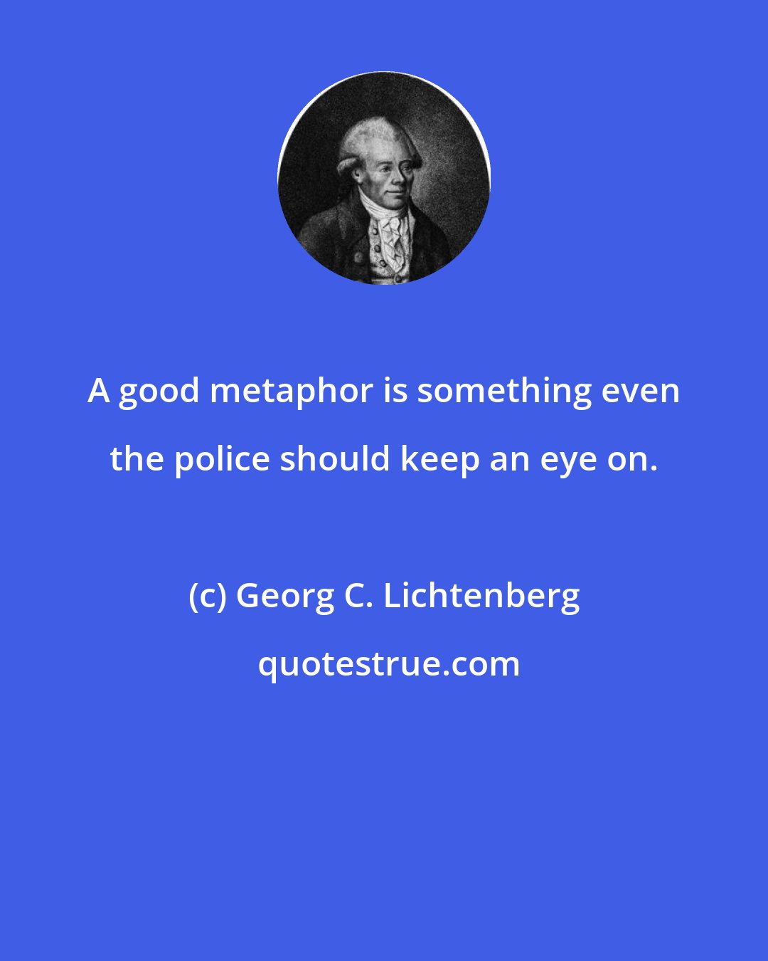 Georg C. Lichtenberg: A good metaphor is something even the police should keep an eye on.