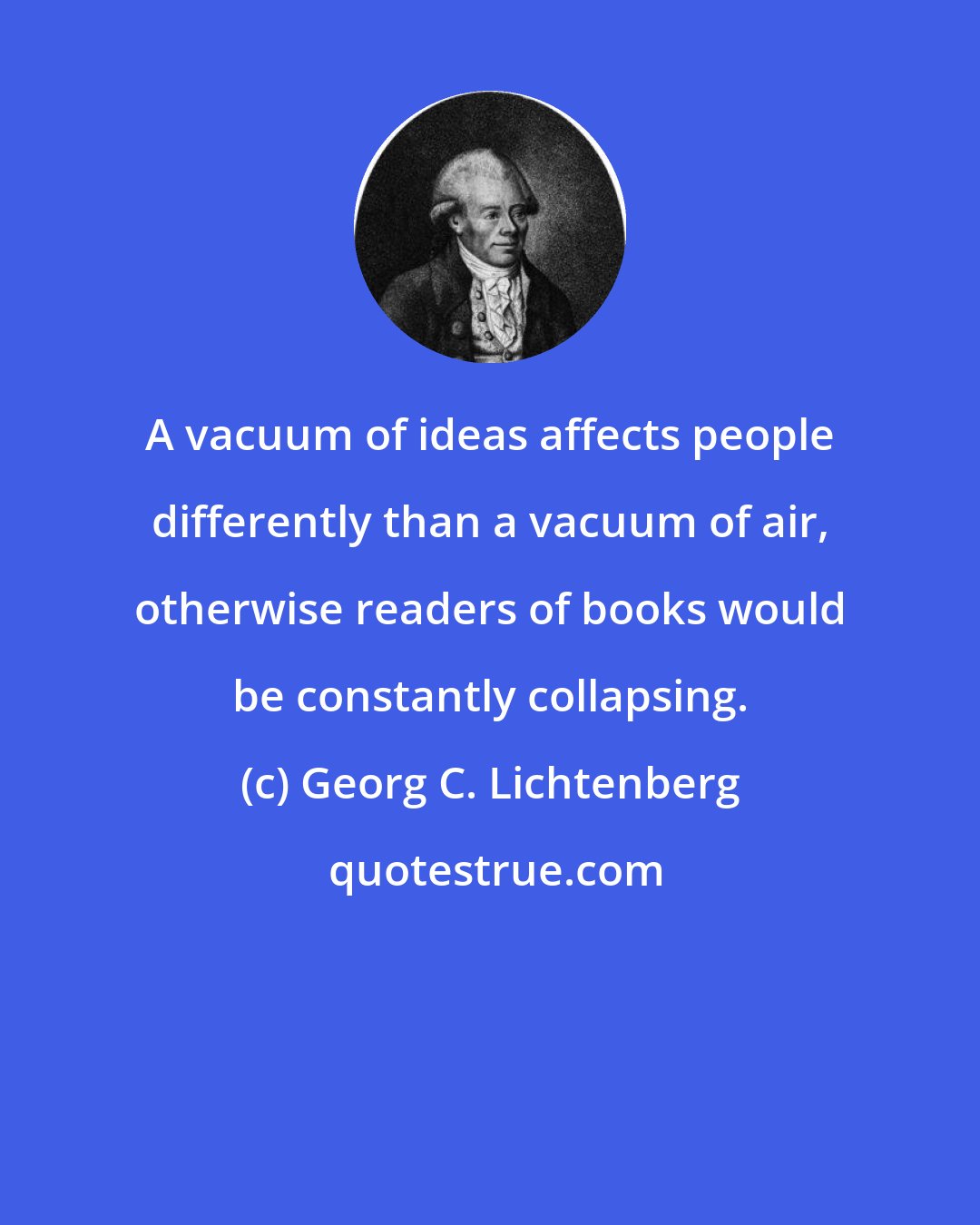 Georg C. Lichtenberg: A vacuum of ideas affects people differently than a vacuum of air, otherwise readers of books would be constantly collapsing.