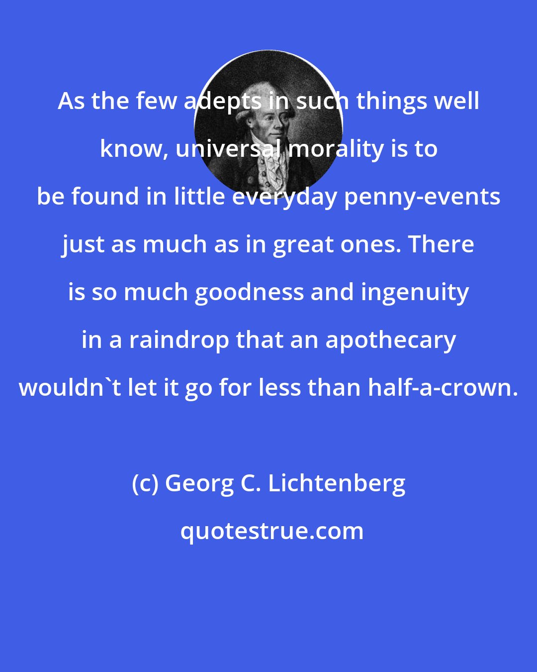 Georg C. Lichtenberg: As the few adepts in such things well know, universal morality is to be found in little everyday penny-events just as much as in great ones. There is so much goodness and ingenuity in a raindrop that an apothecary wouldn't let it go for less than half-a-crown.