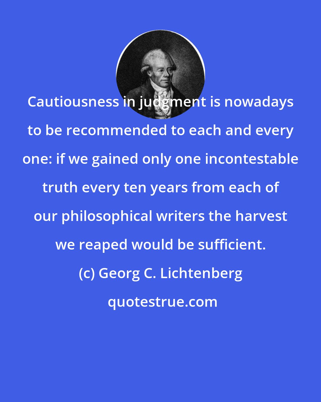 Georg C. Lichtenberg: Cautiousness in judgment is nowadays to be recommended to each and every one: if we gained only one incontestable truth every ten years from each of our philosophical writers the harvest we reaped would be sufficient.