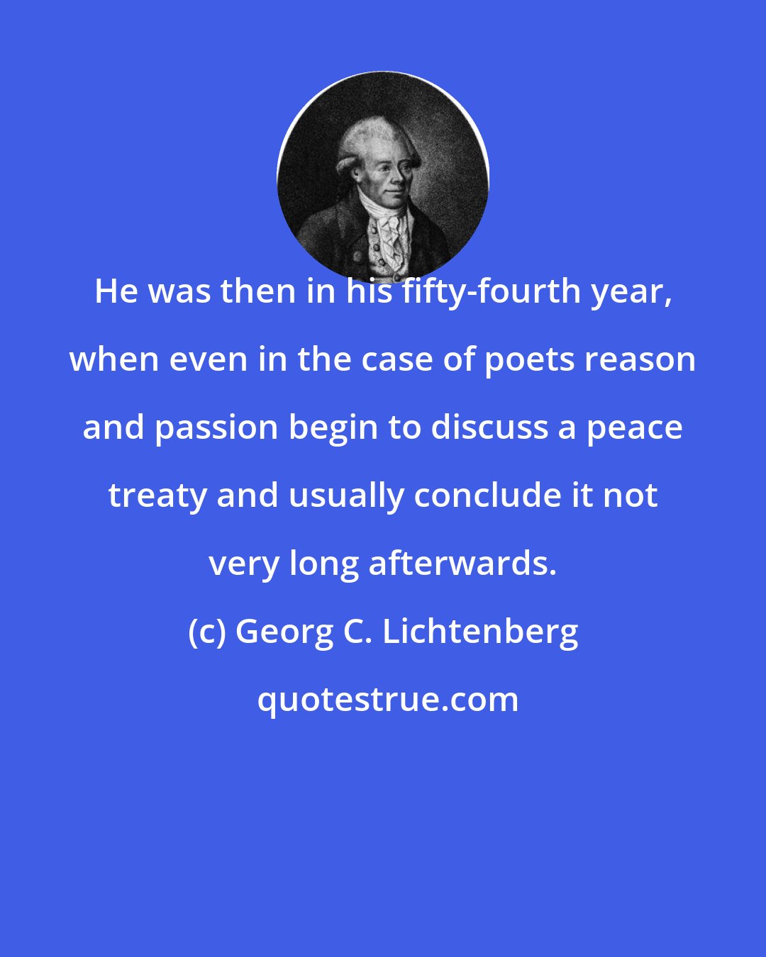 Georg C. Lichtenberg: He was then in his fifty-fourth year, when even in the case of poets reason and passion begin to discuss a peace treaty and usually conclude it not very long afterwards.