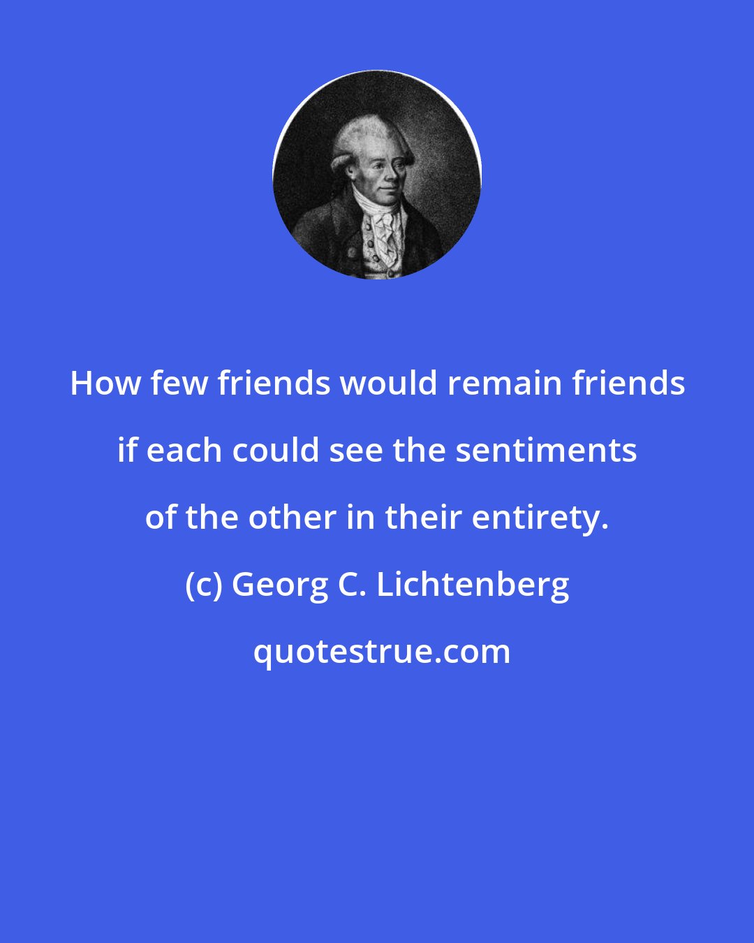 Georg C. Lichtenberg: How few friends would remain friends if each could see the sentiments of the other in their entirety.