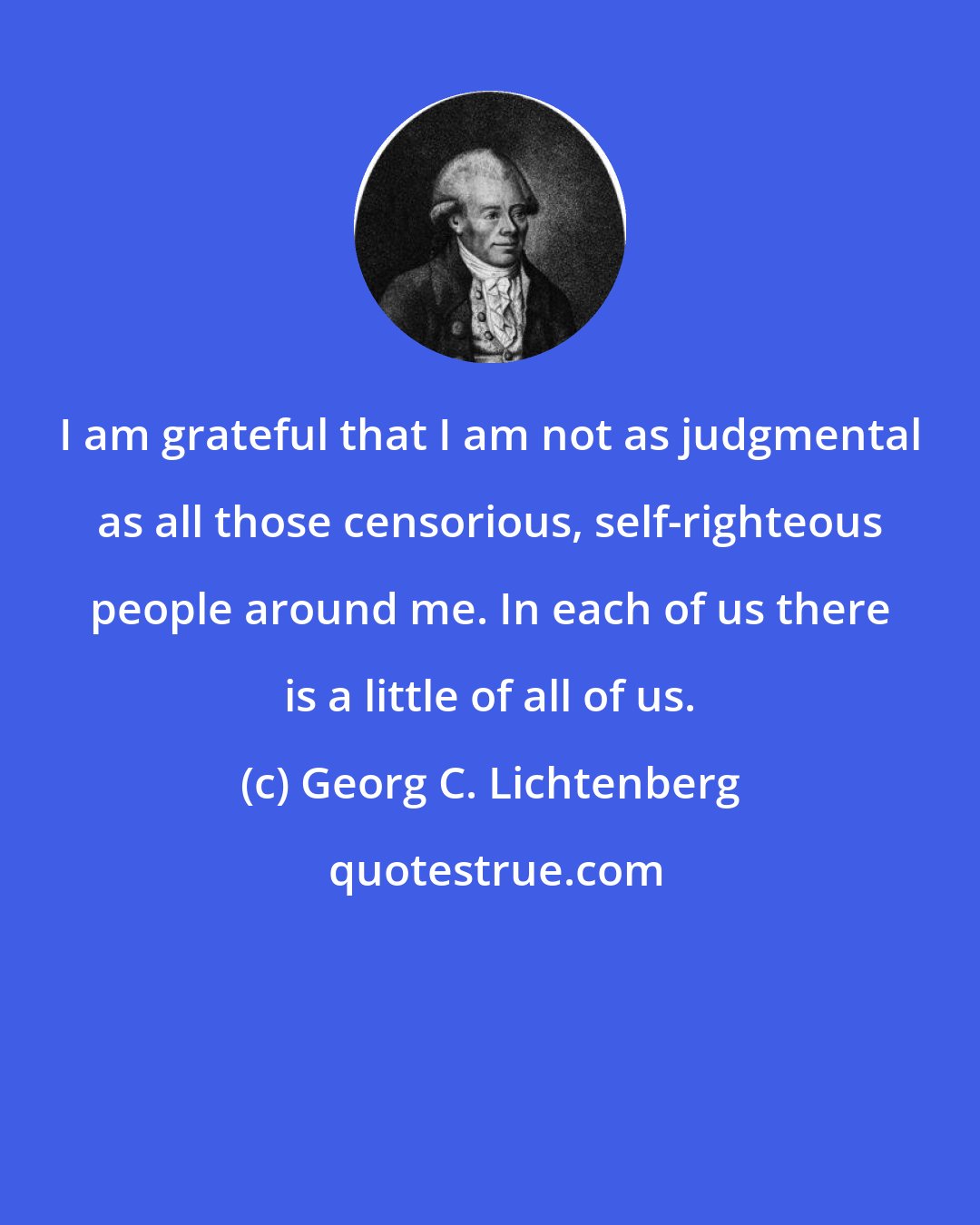 Georg C. Lichtenberg: I am grateful that I am not as judgmental as all those censorious, self-righteous people around me. In each of us there is a little of all of us.