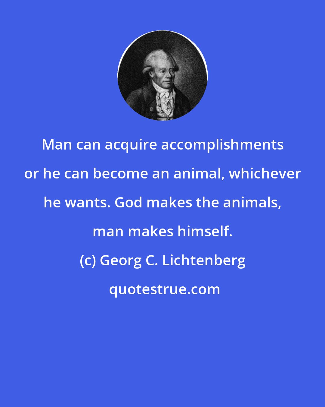 Georg C. Lichtenberg: Man can acquire accomplishments or he can become an animal, whichever he wants. God makes the animals, man makes himself.