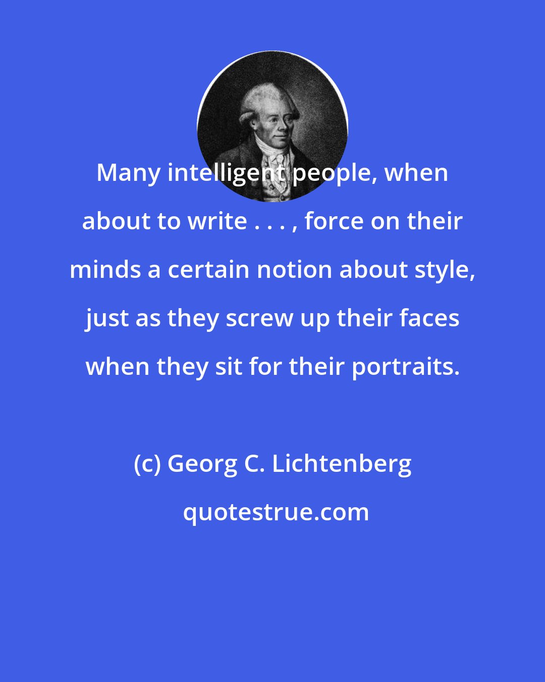 Georg C. Lichtenberg: Many intelligent people, when about to write . . . , force on their minds a certain notion about style, just as they screw up their faces when they sit for their portraits.