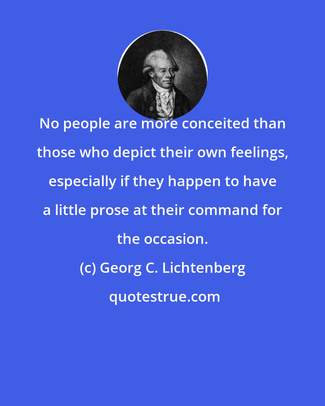 Georg C. Lichtenberg: No people are more conceited than those who depict their own feelings, especially if they happen to have a little prose at their command for the occasion.