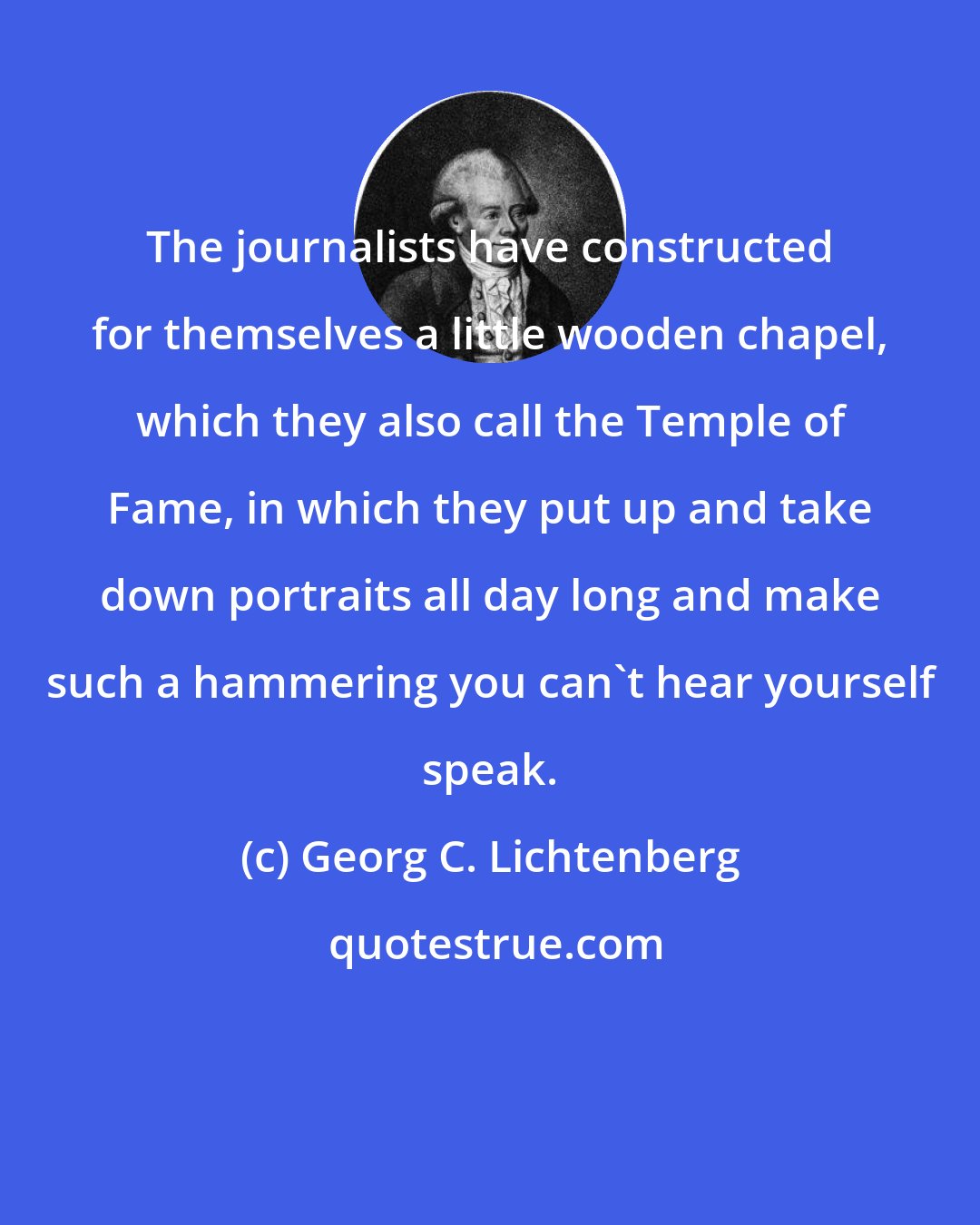 Georg C. Lichtenberg: The journalists have constructed for themselves a little wooden chapel, which they also call the Temple of Fame, in which they put up and take down portraits all day long and make such a hammering you can't hear yourself speak.