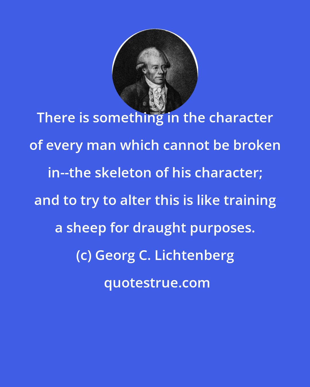 Georg C. Lichtenberg: There is something in the character of every man which cannot be broken in--the skeleton of his character; and to try to alter this is like training a sheep for draught purposes.