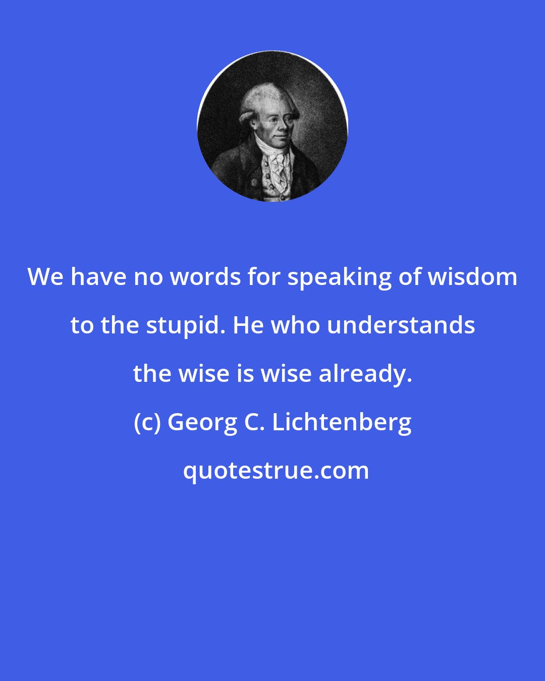 Georg C. Lichtenberg: We have no words for speaking of wisdom to the stupid. He who understands the wise is wise already.