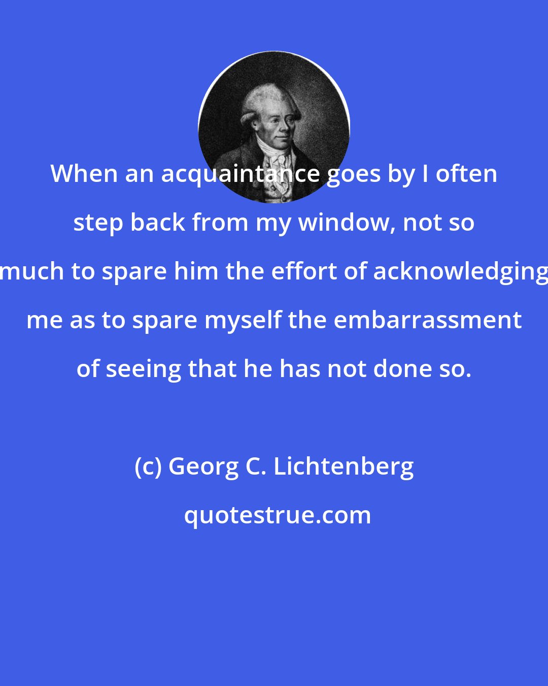 Georg C. Lichtenberg: When an acquaintance goes by I often step back from my window, not so much to spare him the effort of acknowledging me as to spare myself the embarrassment of seeing that he has not done so.