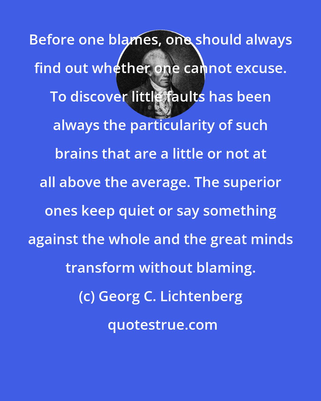 Georg C. Lichtenberg: Before one blames, one should always find out whether one cannot excuse. To discover little faults has been always the particularity of such brains that are a little or not at all above the average. The superior ones keep quiet or say something against the whole and the great minds transform without blaming.