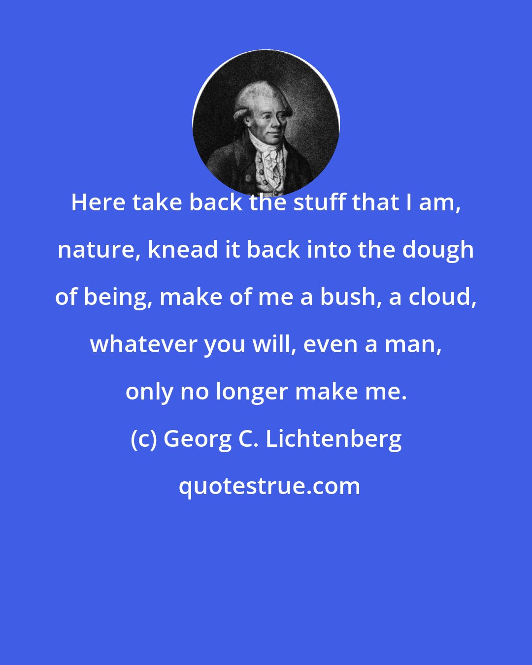 Georg C. Lichtenberg: Here take back the stuff that I am, nature, knead it back into the dough of being, make of me a bush, a cloud, whatever you will, even a man, only no longer make me.