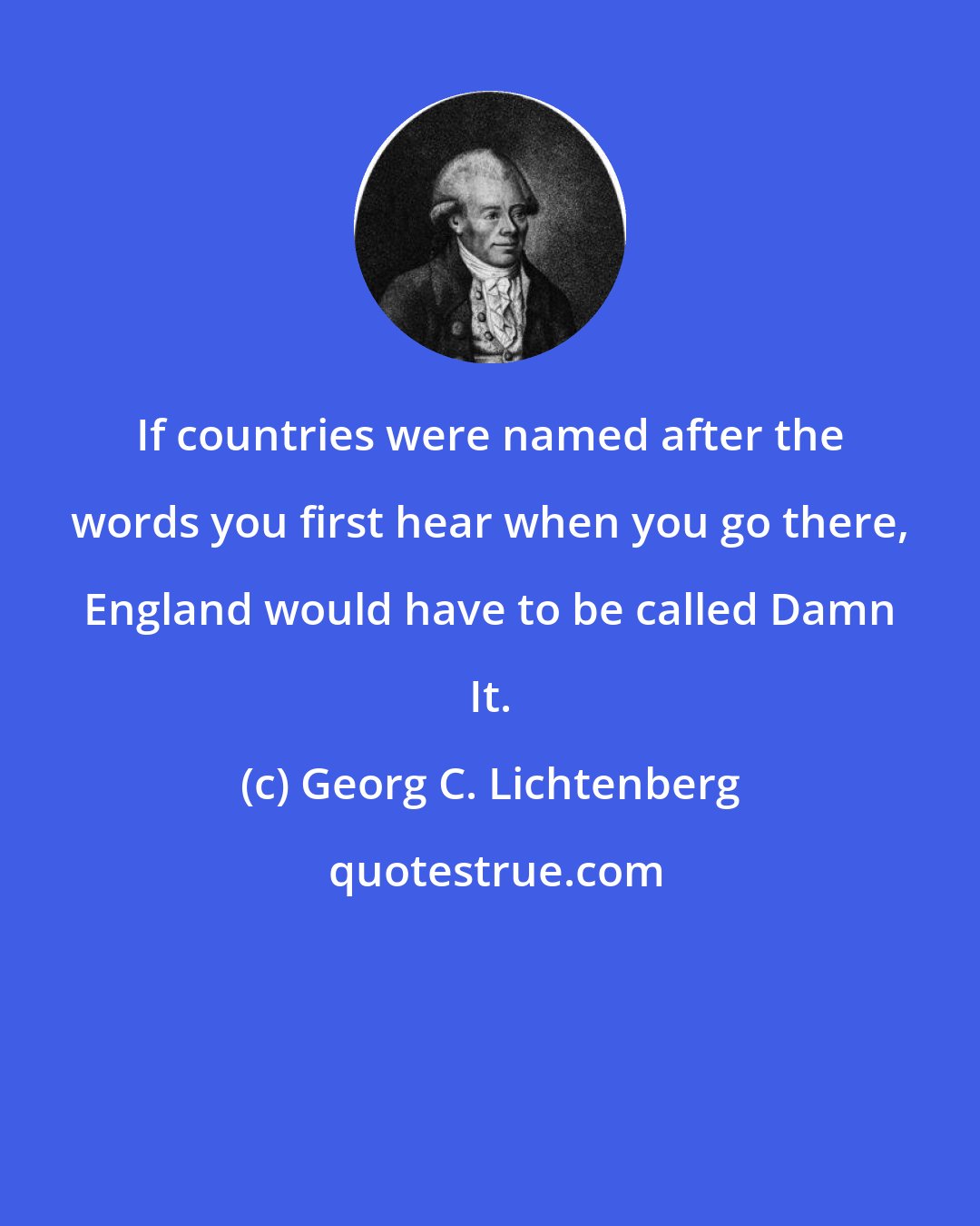 Georg C. Lichtenberg: If countries were named after the words you first hear when you go there, England would have to be called Damn It.