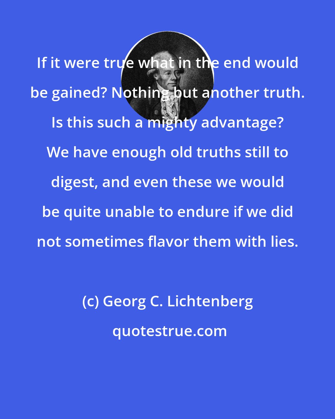 Georg C. Lichtenberg: If it were true what in the end would be gained? Nothing but another truth. Is this such a mighty advantage? We have enough old truths still to digest, and even these we would be quite unable to endure if we did not sometimes flavor them with lies.