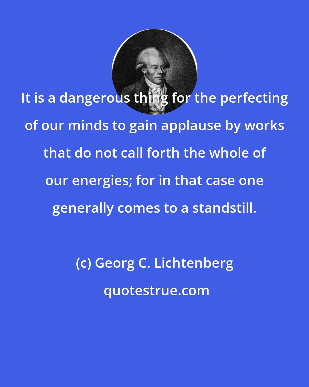 Georg C. Lichtenberg: It is a dangerous thing for the perfecting of our minds to gain applause by works that do not call forth the whole of our energies; for in that case one generally comes to a standstill.