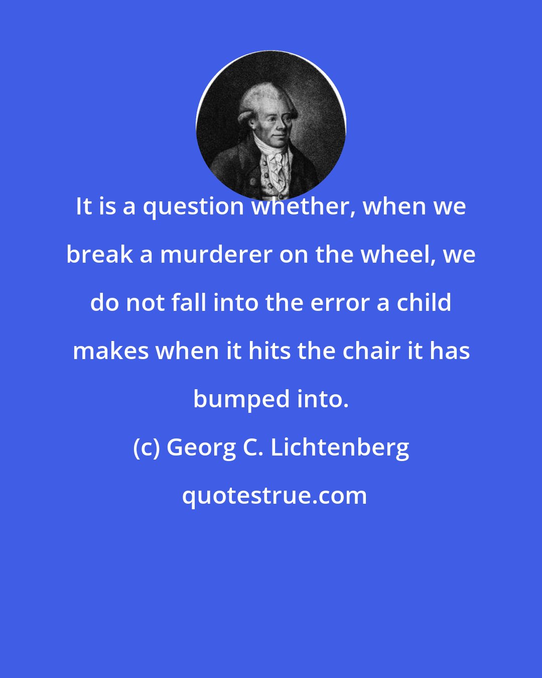 Georg C. Lichtenberg: It is a question whether, when we break a murderer on the wheel, we do not fall into the error a child makes when it hits the chair it has bumped into.