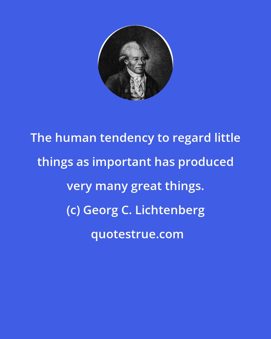 Georg C. Lichtenberg: The human tendency to regard little things as important has produced very many great things.