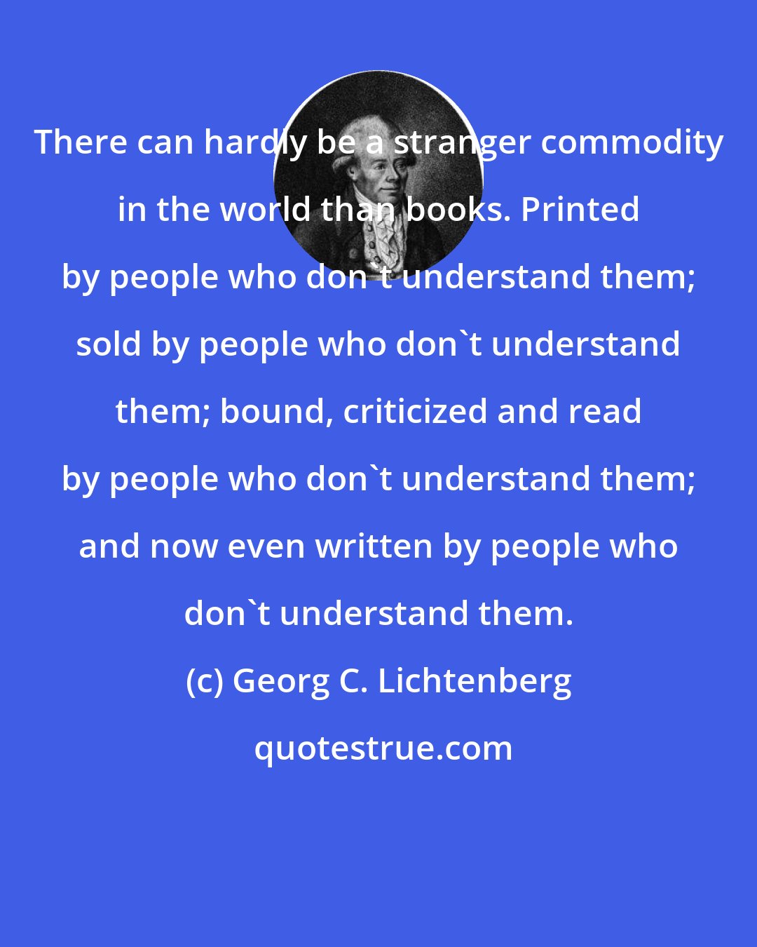 Georg C. Lichtenberg: There can hardly be a stranger commodity in the world than books. Printed by people who don't understand them; sold by people who don't understand them; bound, criticized and read by people who don't understand them; and now even written by people who don't understand them.
