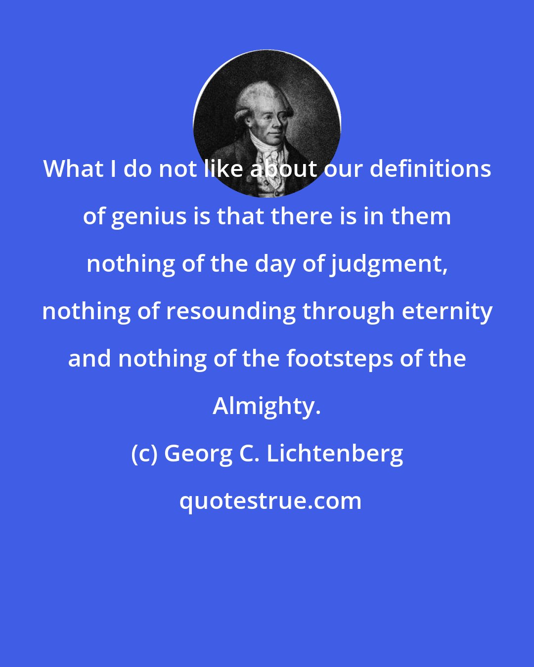 Georg C. Lichtenberg: What I do not like about our definitions of genius is that there is in them nothing of the day of judgment, nothing of resounding through eternity and nothing of the footsteps of the Almighty.