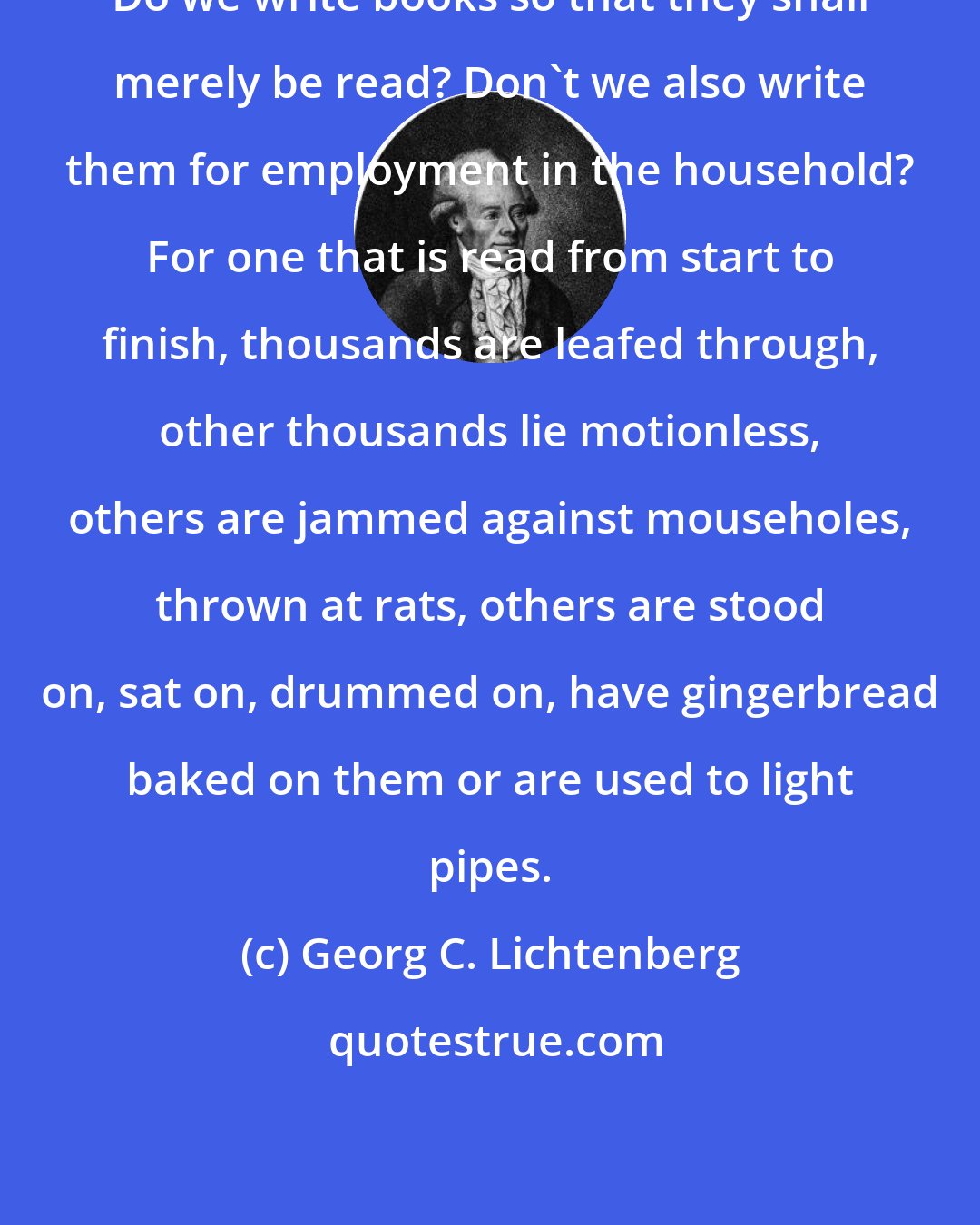 Georg C. Lichtenberg: Do we write books so that they shall merely be read? Don't we also write them for employment in the household? For one that is read from start to finish, thousands are leafed through, other thousands lie motionless, others are jammed against mouseholes, thrown at rats, others are stood on, sat on, drummed on, have gingerbread baked on them or are used to light pipes.