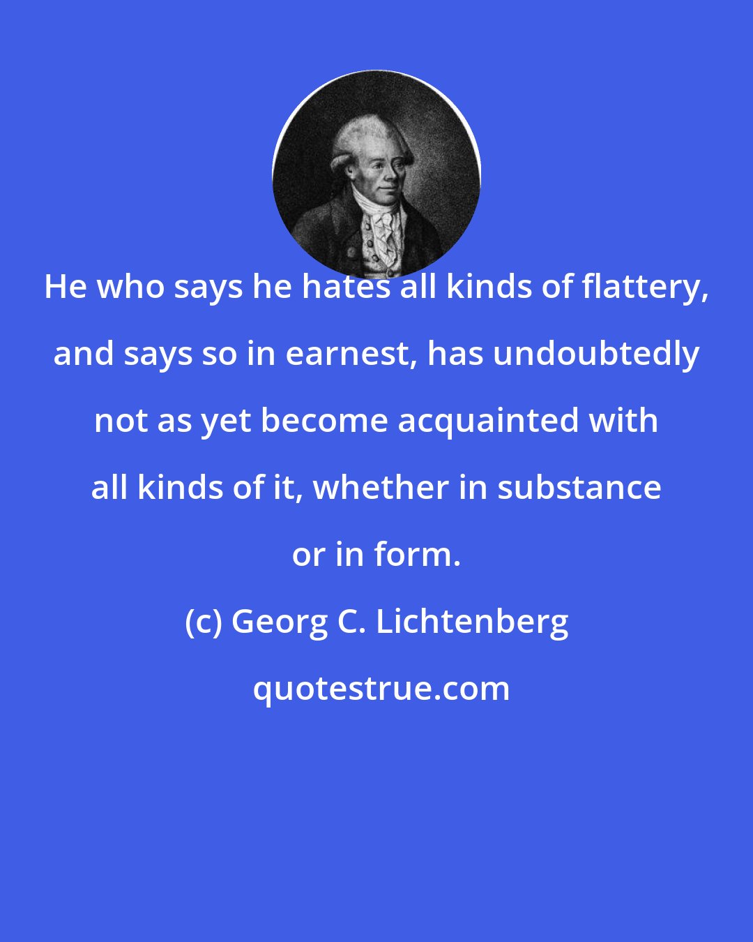 Georg C. Lichtenberg: He who says he hates all kinds of flattery, and says so in earnest, has undoubtedly not as yet become acquainted with all kinds of it, whether in substance or in form.