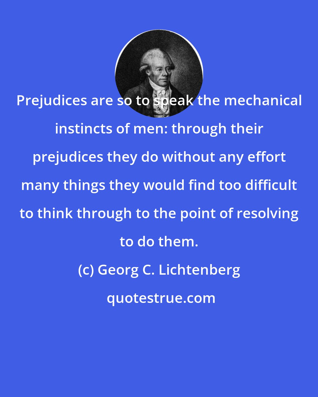 Georg C. Lichtenberg: Prejudices are so to speak the mechanical instincts of men: through their prejudices they do without any effort many things they would find too difficult to think through to the point of resolving to do them.