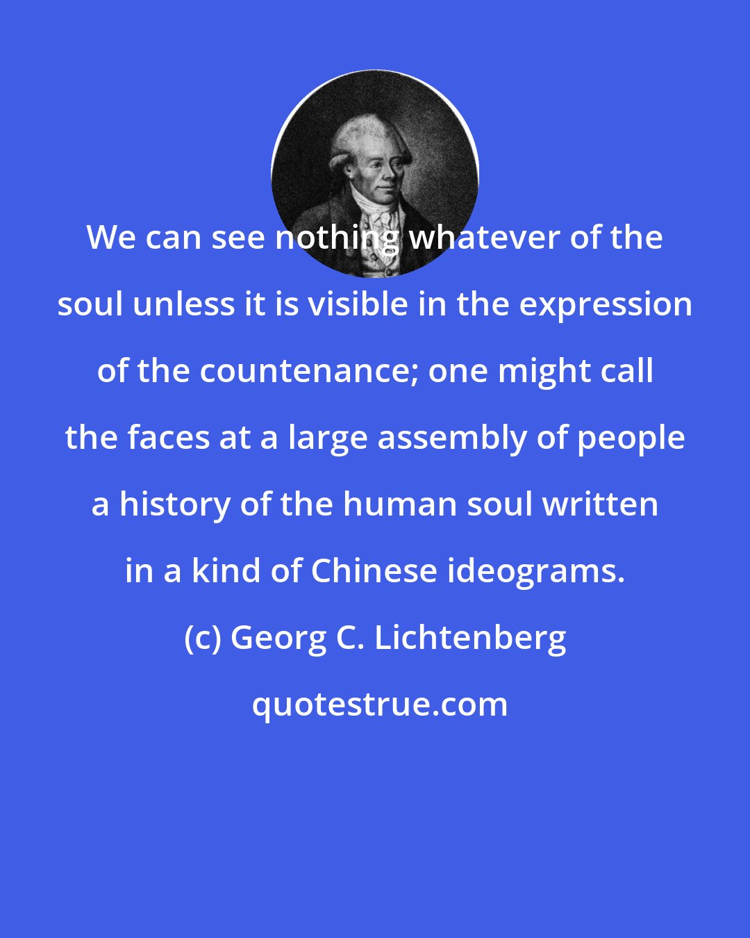 Georg C. Lichtenberg: We can see nothing whatever of the soul unless it is visible in the expression of the countenance; one might call the faces at a large assembly of people a history of the human soul written in a kind of Chinese ideograms.