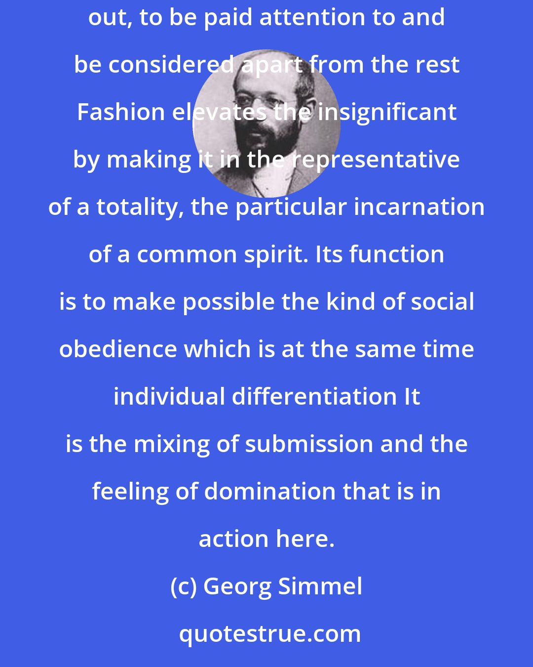 Georg Simmel: Fashion is the playing area for individuals that lack interior autonomy and need more support points, but who nonetheless feel the need to stand out, to be paid attention to and be considered apart from the rest Fashion elevates the insignificant by making it in the representative of a totality, the particular incarnation of a common spirit. Its function is to make possible the kind of social obedience which is at the same time individual differentiation It is the mixing of submission and the feeling of domination that is in action here.