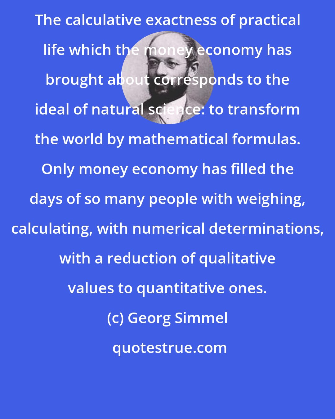 Georg Simmel: The calculative exactness of practical life which the money economy has brought about corresponds to the ideal of natural science: to transform the world by mathematical formulas. Only money economy has filled the days of so many people with weighing, calculating, with numerical determinations, with a reduction of qualitative values to quantitative ones.