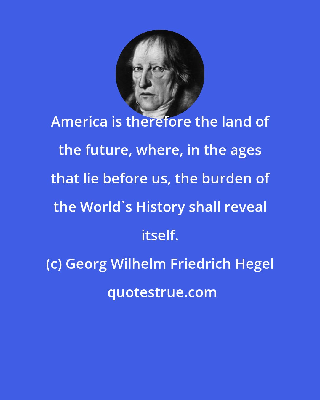 Georg Wilhelm Friedrich Hegel: America is therefore the land of the future, where, in the ages that lie before us, the burden of the World's History shall reveal itself.